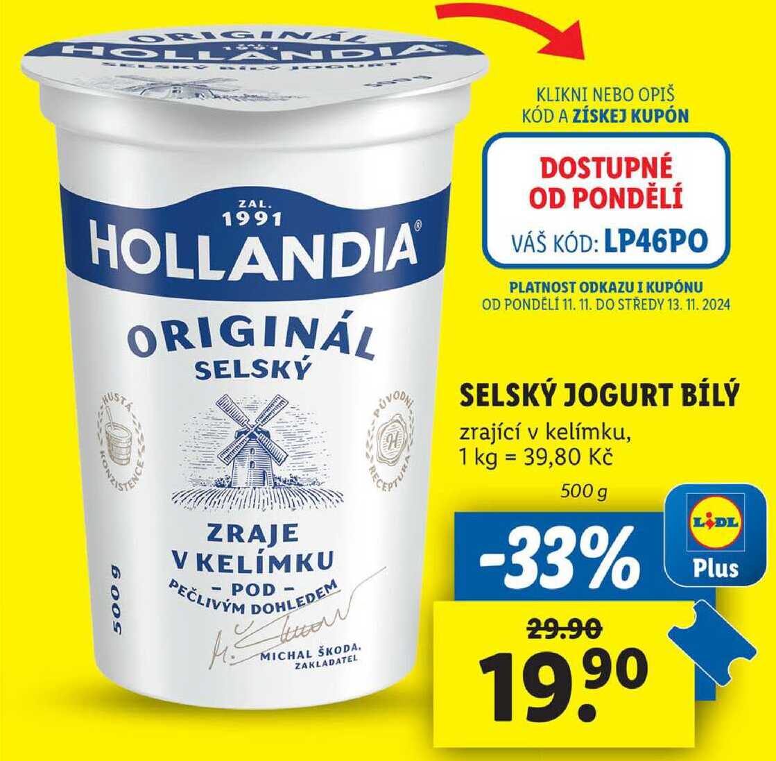 HOLLANDIA ZAL. 1991 HOLLANDIA ORIGINÁL SELSKÝ KLIKNI NEBO OPIŠ KÓD A ZÍSKEJ KUPÓN DOSTUPNÉ OD PONDĚLÍ VÁŠ KÓD: LP46PO PLATNOST ODKAZU I KUPÓNU OD PONDĚLÍ 11. 11. DO STŘEDY 13. 11. 2024 500 9 SELSKÝ JOGURT BÍLÝ zrající v kelímku, 1 kg = 39,80 Kč ZRAJE